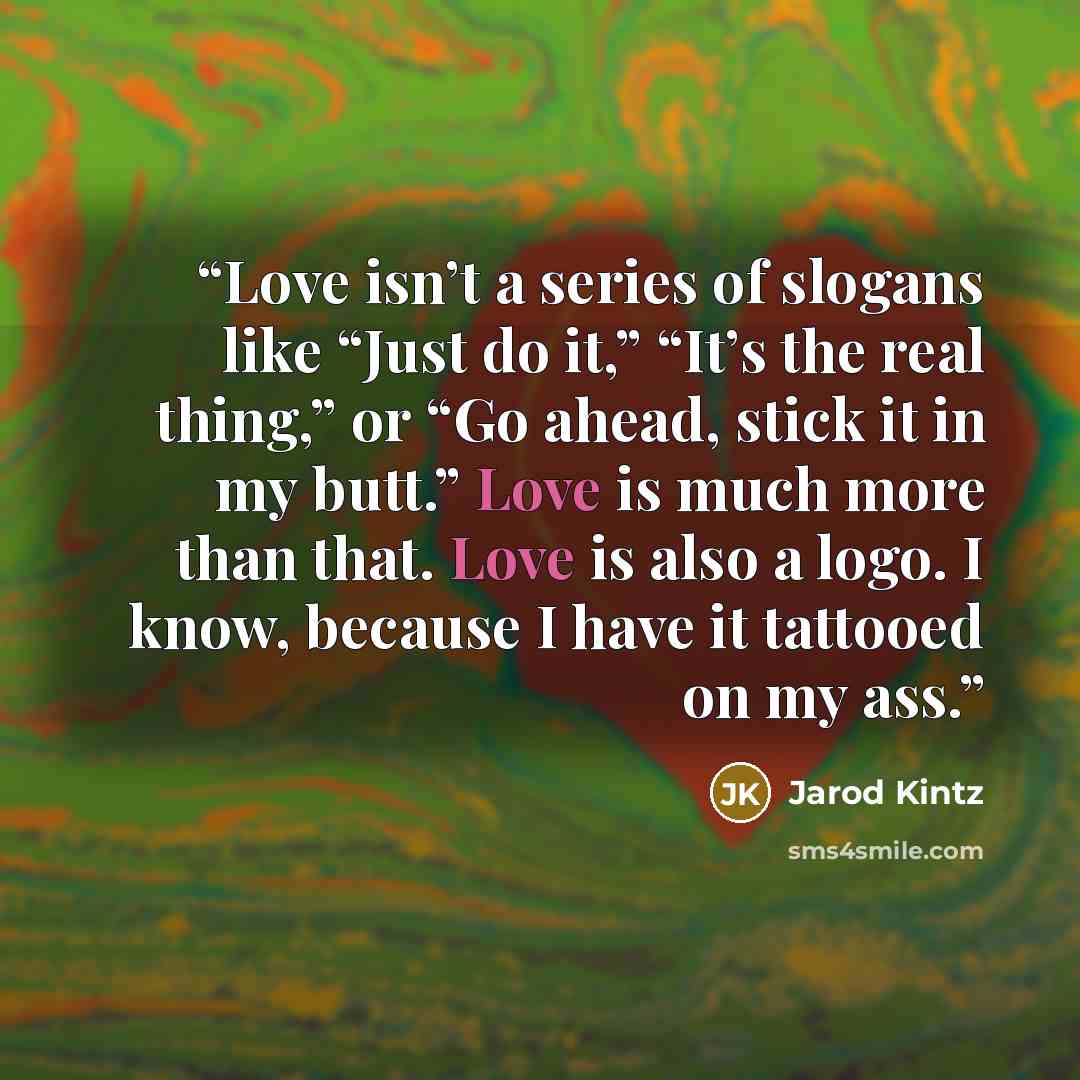 “Love isn’t a series of slogans like “Just do it,” “It’s the real thing,” or “Go ahead, stick it in my butt.” Love is much more than that. Love is also a logo. I know, because I have it tattooed on my ass.” quote by Jarod Kintz