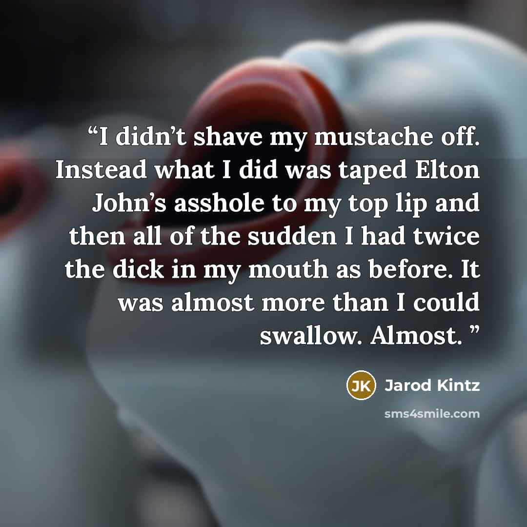 “I didn’t shave my mustache off. Instead what I did was taped Elton John’s asshole to my top lip and then all of the sudden I had twice the dick in my mouth as before. It was almost more than I could swallow. Almost.” quote by Jarod Kintz