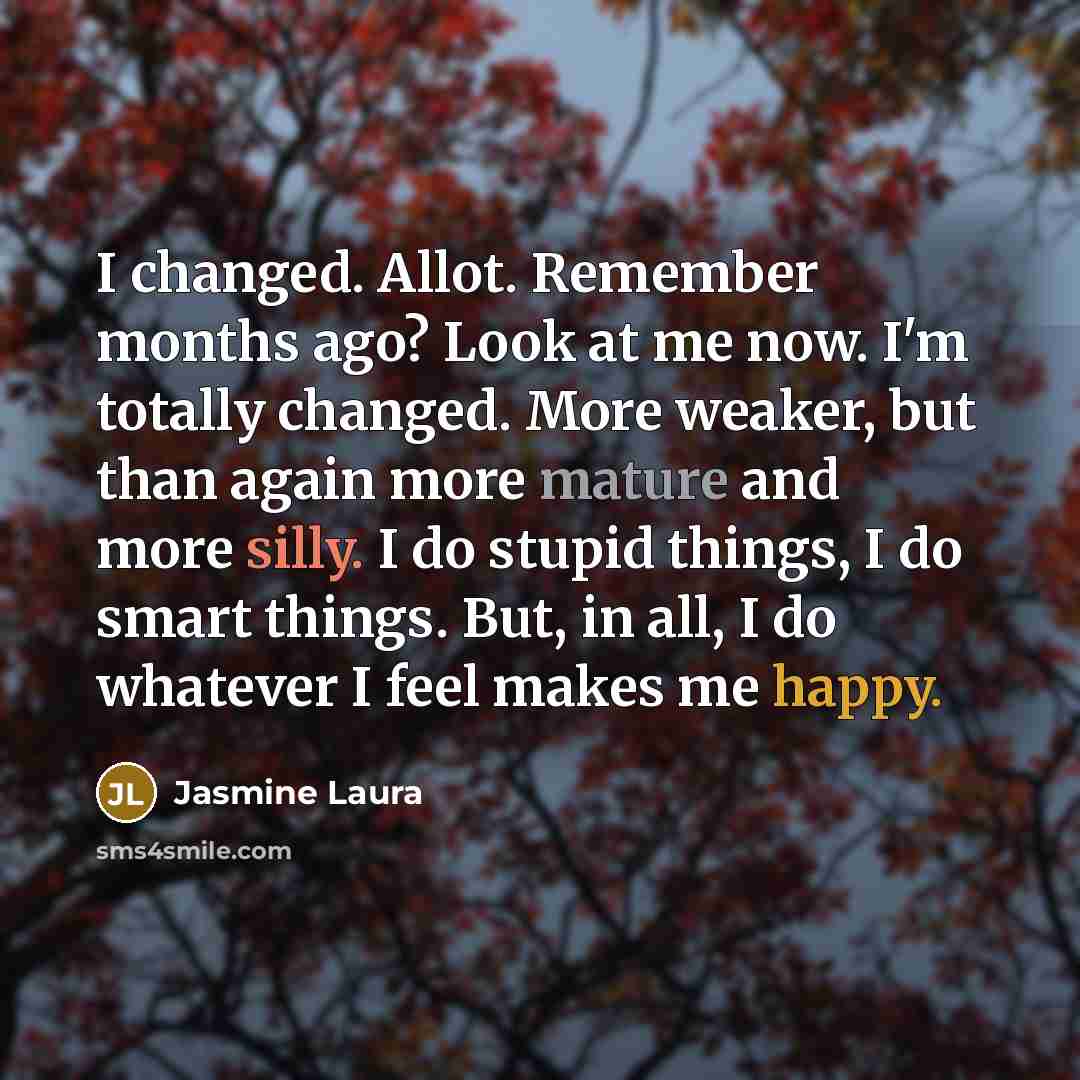 “I changed. Allot. Remember months ago? Look at me now. I'm totally changed. More weaker, but than again more mature and more silly. I do stupid things, I do smart things. But, in all, I do whatever I feel makes me happy.” quote by Jasmine Laura