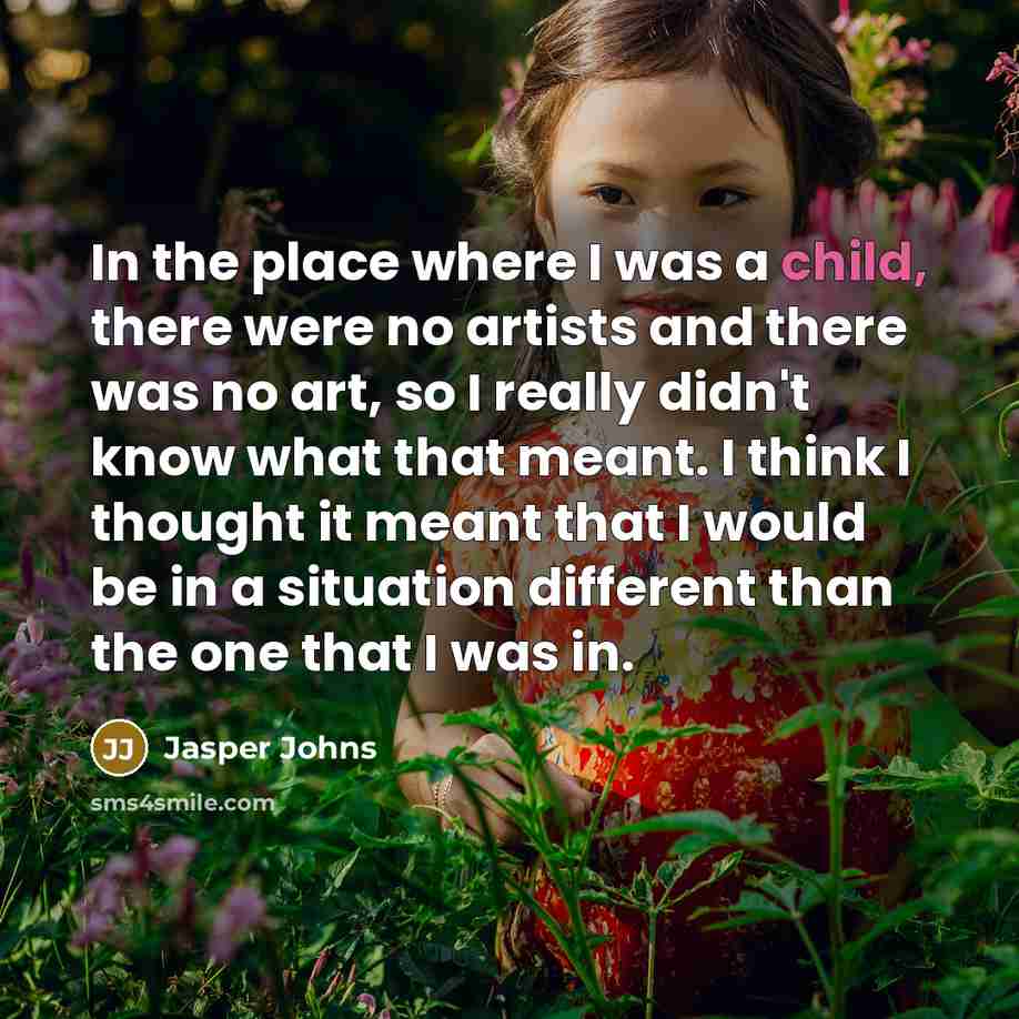 “In the place where I was a child, there were no artists and there was no art, so I really didn't know what that meant. I think I thought it meant that I would be in a situation different than the one that I was in.” quote by Jasper Johns