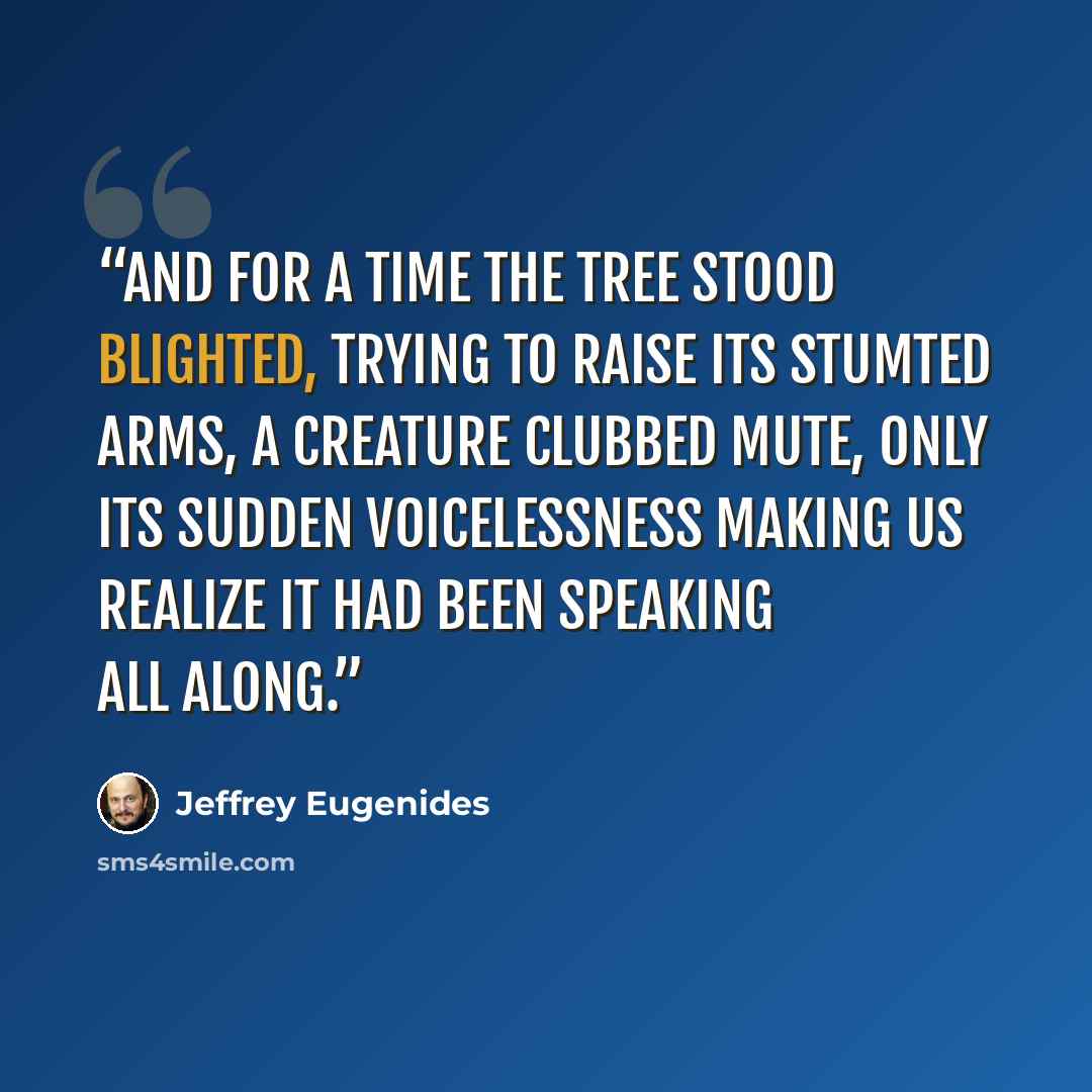 “And for a time the tree stood blighted, trying to raise its stumted arms, a creature clubbed mute, only its sudden voicelessness making us realize it had been speaking all along.” quote by Jeffrey Eugenides