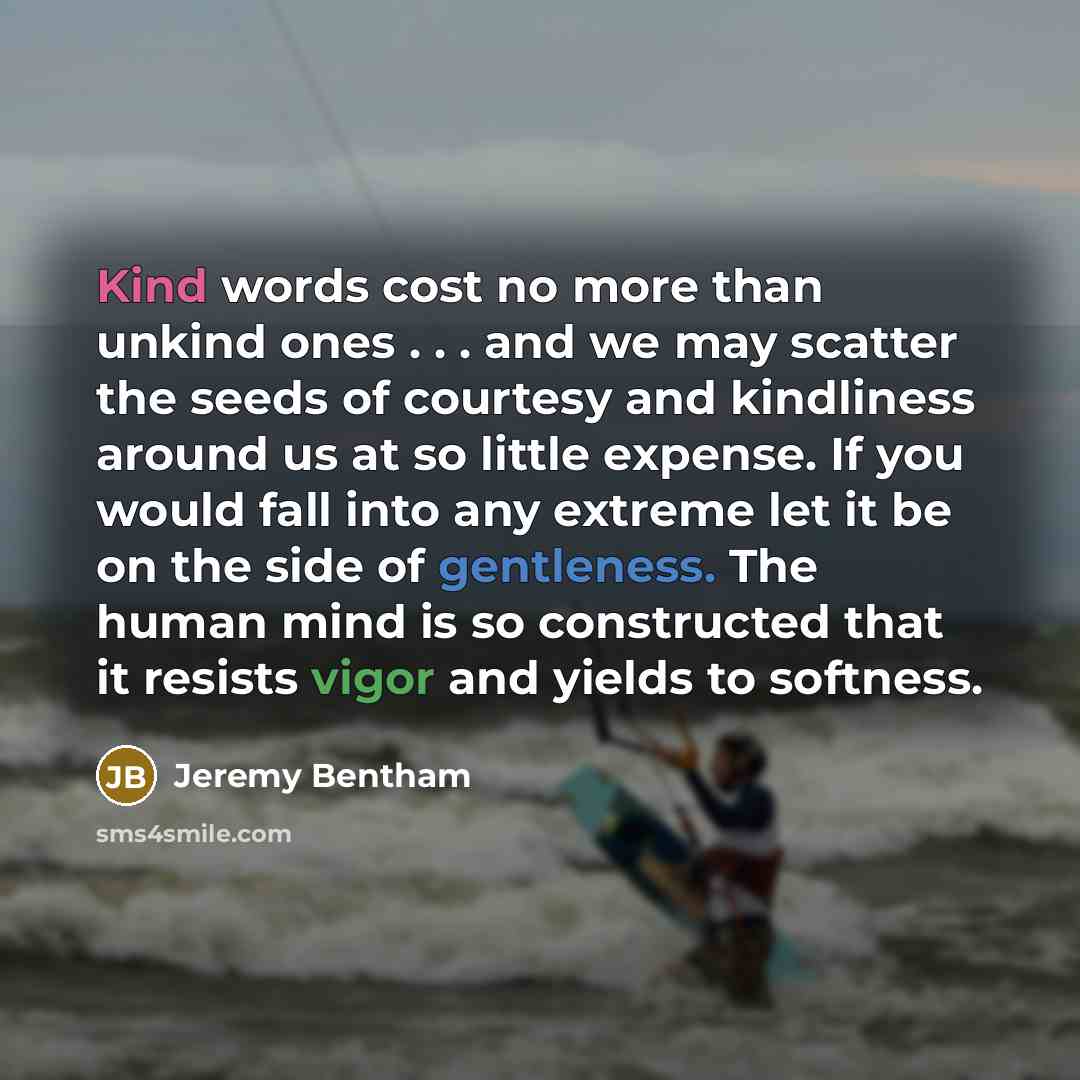 “Kind words cost no more than unkind ones . . . and we may scatter the seeds of courtesy and kindliness around us at so little expense. If you would fall into any extreme let it be on the side of gentleness. The human mind is so constructed that it resists vigor and yields to softness.” quote by Jeremy Bentham