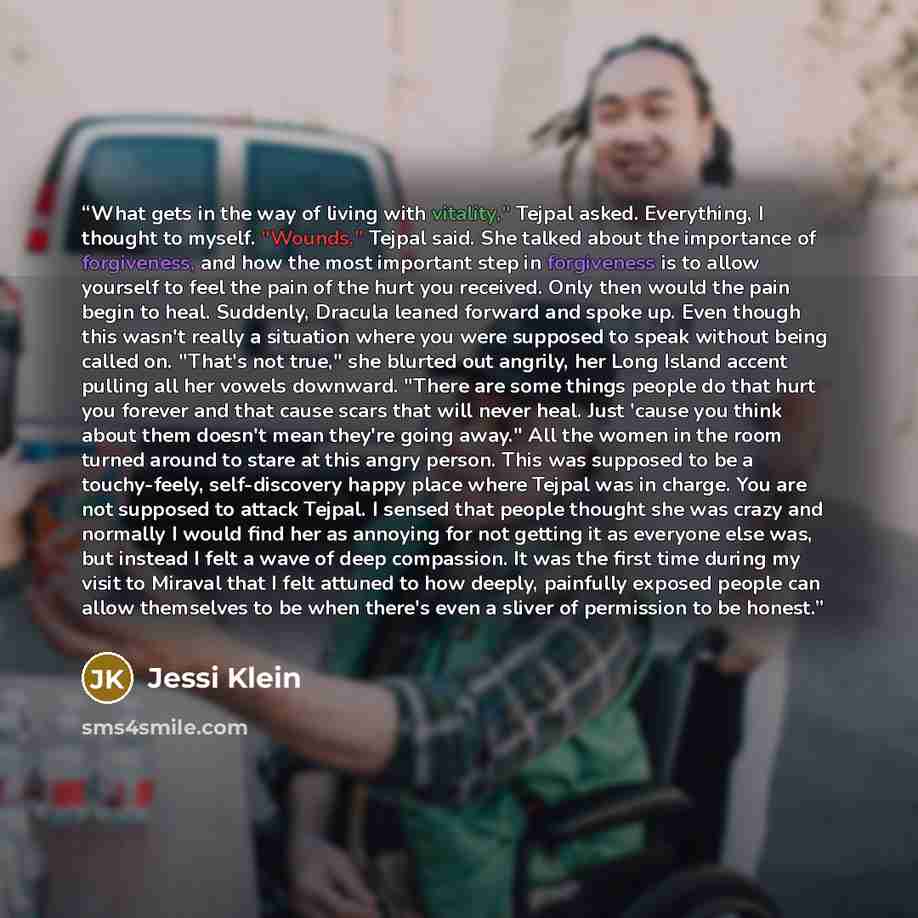 “What gets in the way of living with vitality," Tejpal asked. Everything, I thought to myself. "Wounds," Tejpal said. She talked about the importance of forgiveness, and how the most important step in forgiveness is to allow yourself to feel the pain of the hurt you received. Only then would the…” quote by Jessi Klein