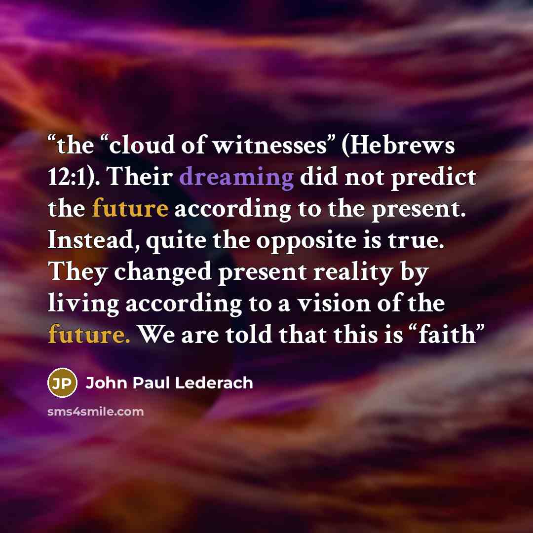 “the “cloud of witnesses” (Hebrews 12:1). Their dreaming did not predict the future according to the present. Instead, quite the opposite is true. They changed present reality by living according to a vision of the future. We are told that this is “faith” quote by John Paul Lederach