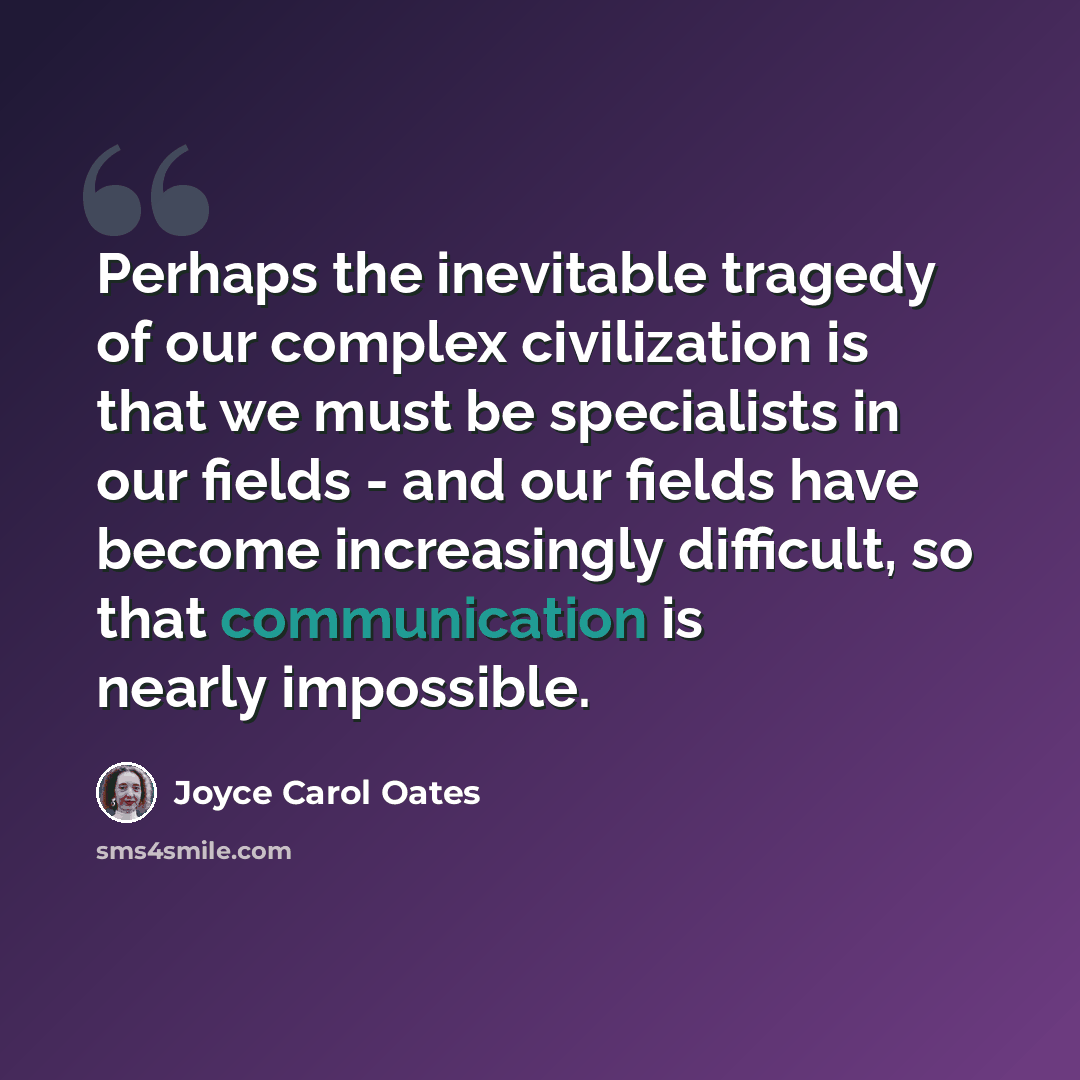 “Perhaps the inevitable tragedy of our complex civilization is that we must be specialists in our fields - and our fields have become increasingly difficult, so that communication is nearly impossible.” quote by Joyce Carol Oates