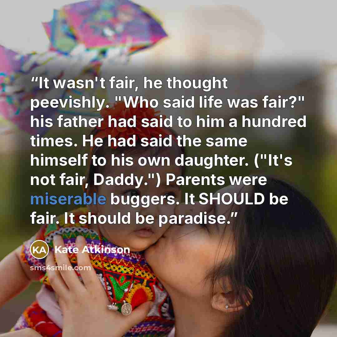 “It wasn't fair, he thought peevishly. "Who said life was fair?" his father had said to him a hundred times. He had said the same himself to his own daughter. ("It's not fair, Daddy.") Parents were miserable buggers. It SHOULD be fair. It should be paradise.” quote by Kate Atkinson