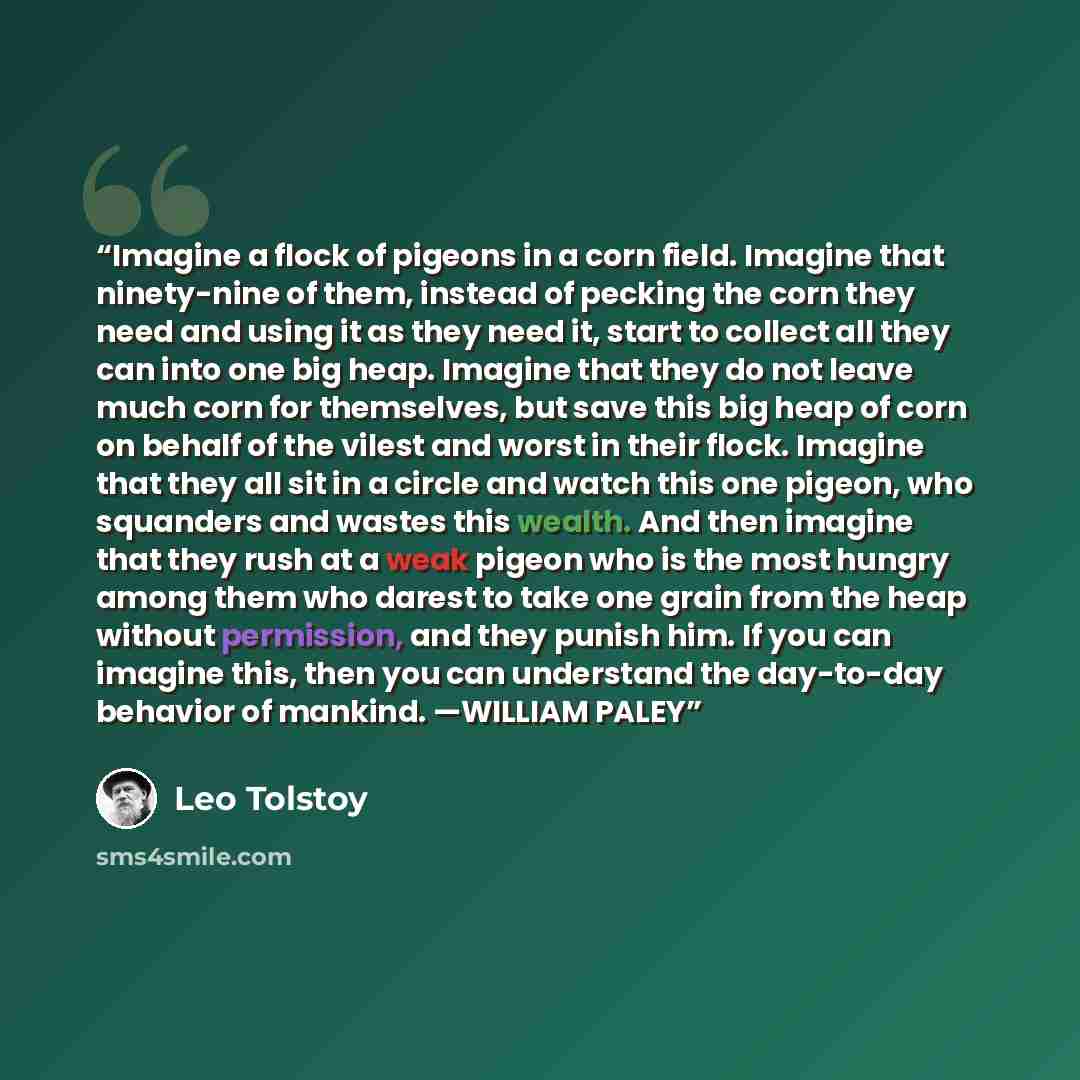 “Imagine a flock of pigeons in a corn field. Imagine that ninety-nine of them, instead of pecking the corn they need and using it as they need it, start to collect all they can into one big heap. Imagine that they do not leave much corn for themselves, but save this big heap of corn on behalf of…” quote by Leo Tolstoy