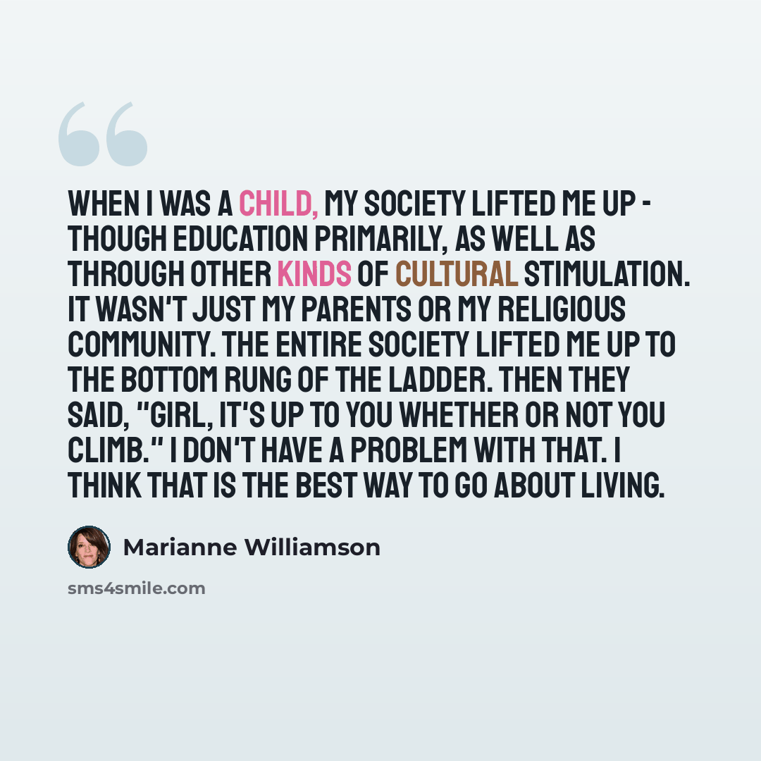 “When I was a child, my society lifted me up - though education primarily, as well as through other kinds of cultural stimulation. It wasn't just my parents or my religious community. The entire society lifted me up to the bottom rung of the ladder. Then they said, "Girl, it's up to you whether or…” quote by Marianne Williamson