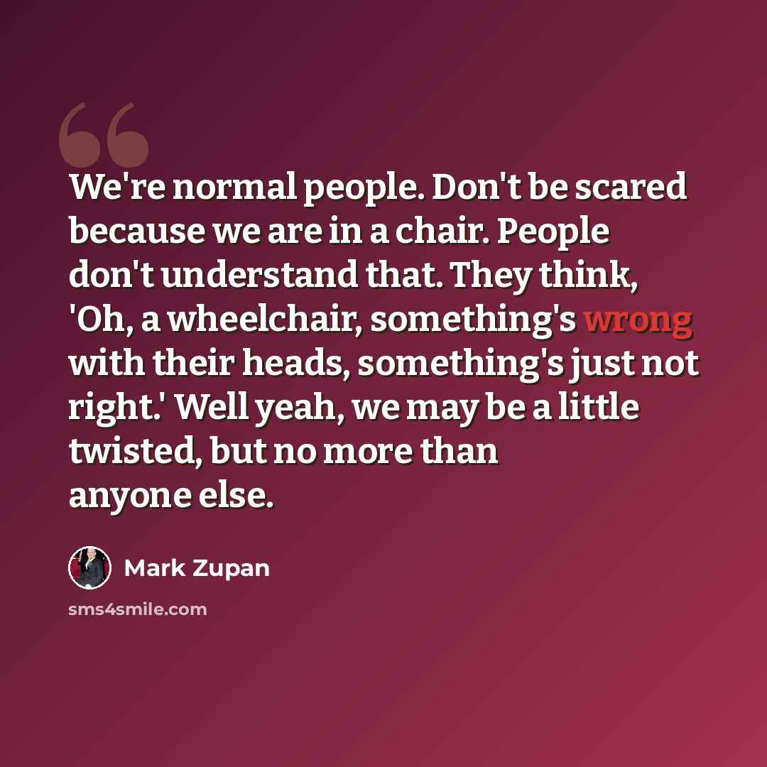 “We're normal people. Don't be scared because we are in a chair. People don't understand that. They think, 'Oh, a wheelchair, something's wrong with their heads, something's just not right.' Well yeah, we may be a little twisted, but no more than anyone else.” quote by Mark Zupan