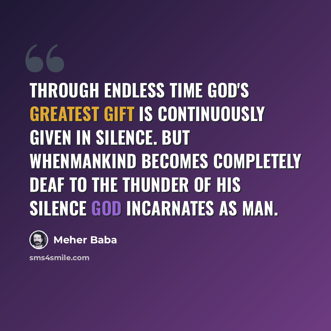 “Through endless time God's greatest gift is continuously given in silence. But whenmankind becomes completely deaf to the thunder of His Silence God incarnates as Man.” quote by Meher Baba