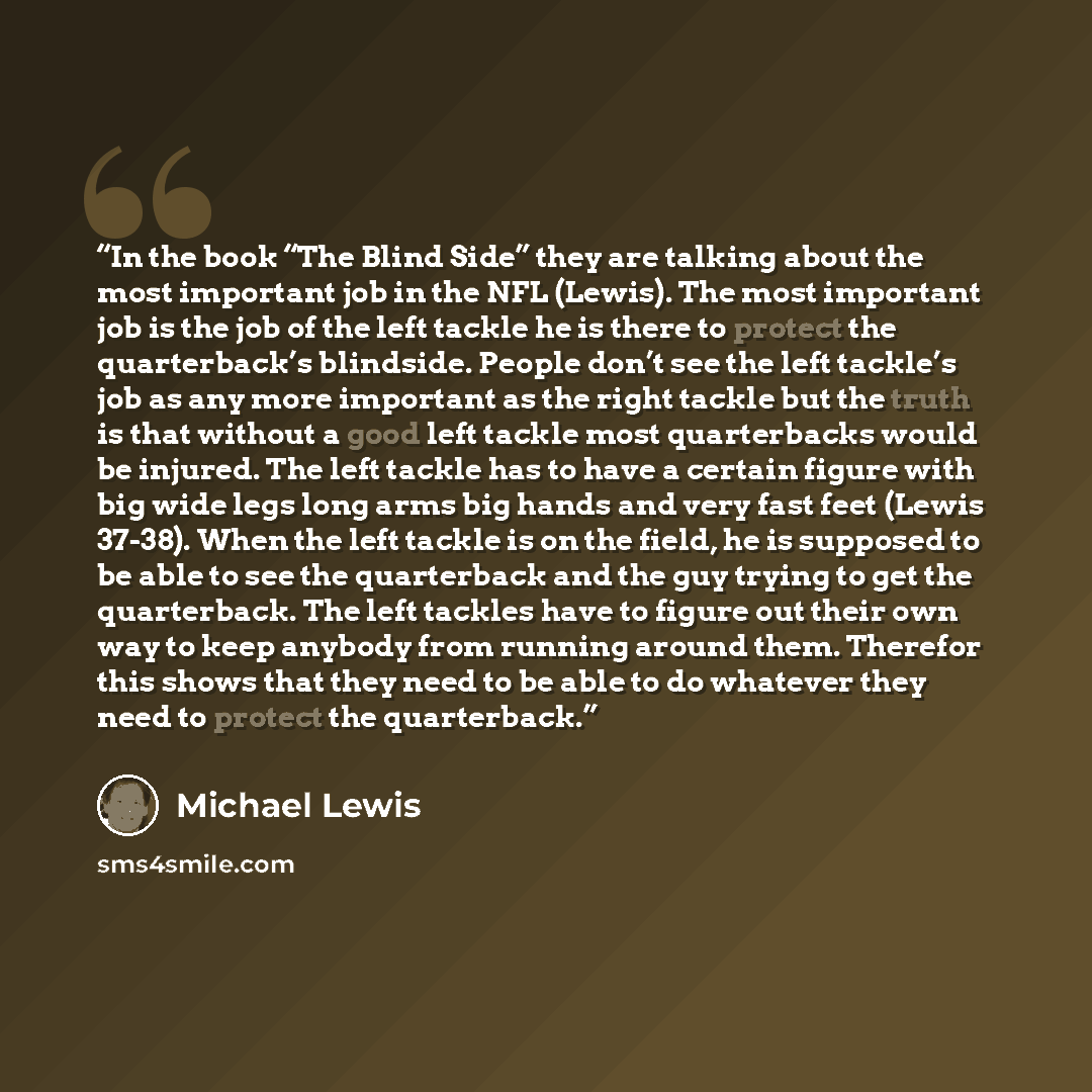 “In the book “The Blind Side” they are talking about the most important job in the NFL (Lewis). The most important job is the job of the left tackle he is there to protect the quarterback’s blindside. People don’t see the left tackle’s job as any more important as the right tackle but the truth is…” quote by Michael Lewis