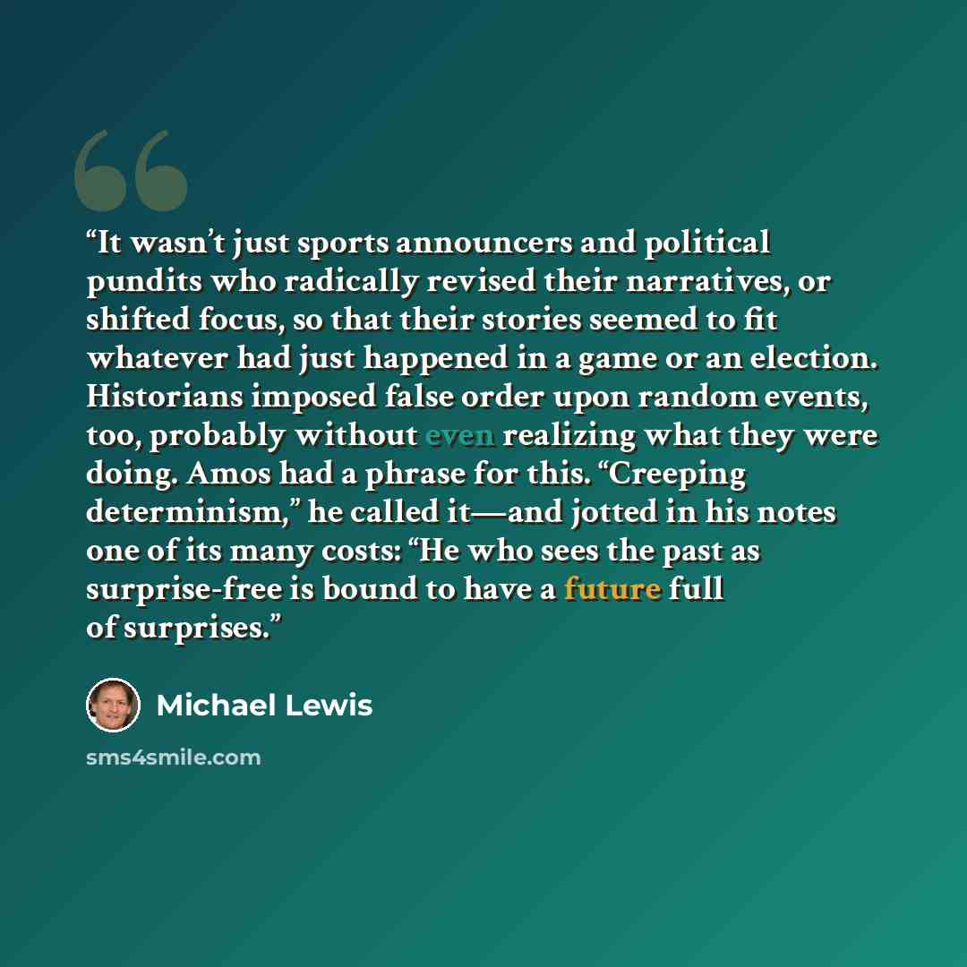 “It wasn’t just sports announcers and political pundits who radically revised their narratives, or shifted focus, so that their stories seemed to fit whatever had just happened in a game or an election. Historians imposed false order upon random events, too, probably without even realizing what…” quote by Michael Lewis