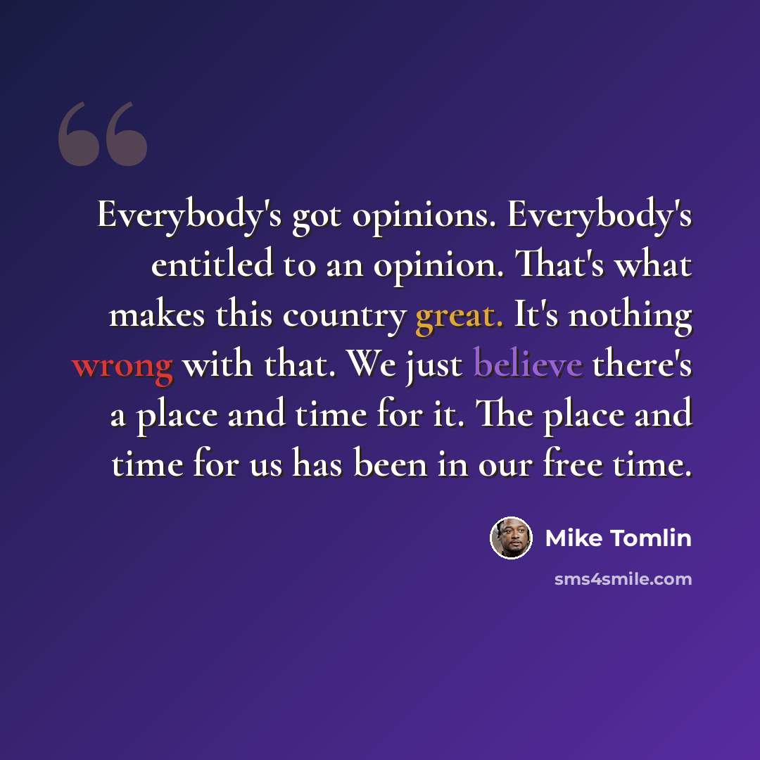 “Everybody's got opinions. Everybody's entitled to an opinion. That's what makes this country great. It's nothing wrong with that. We just believe there's a place and time for it. The place and time for us has been in our free time.” quote by Mike Tomlin