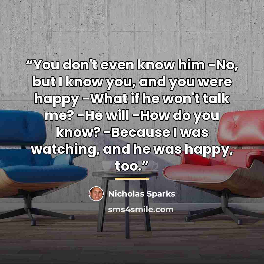 “You don't even know him -No, but I know you, and you were happy -What if he won't talk me? -He will -How do you know? -Because I was watching, and he was happy, too.” quote by Nicholas Sparks