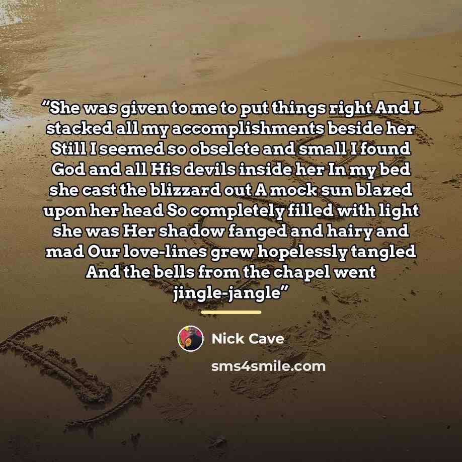 “She was given to me to put things right And I stacked all my accomplishments beside her Still I seemed so obselete and small I found God and all His devils inside her In my bed she cast the blizzard out A mock sun blazed upon her head So completely filled with light she was Her shadow fanged and…” quote by Nick Cave