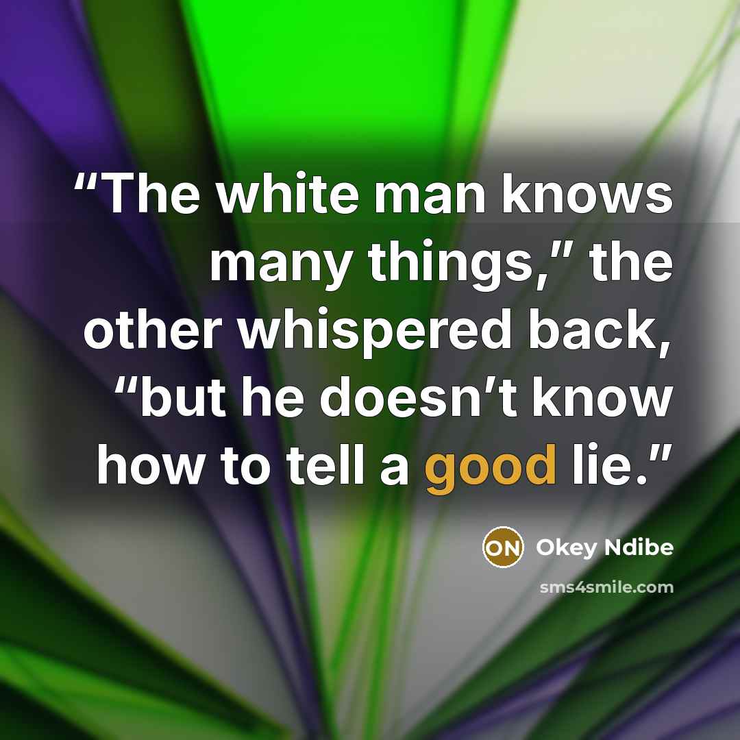 “The white man knows many things,” the other whispered back, “but he doesn’t know how to tell a good lie.” quote by Okey Ndibe