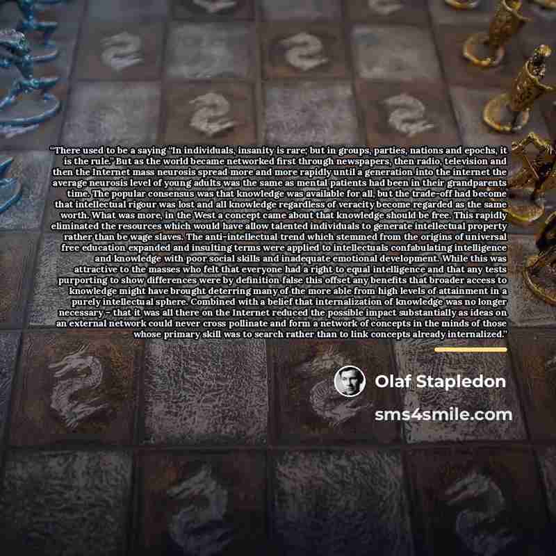 “There used to be a saying “In individuals, insanity is rare; but in groups, parties, nations and epochs, it is the rule.” But as the world became networked first through newspapers, then radio, television and then the Internet mass neurosis spread more and more rapidly until a generation into the…” quote by Olaf Stapledon