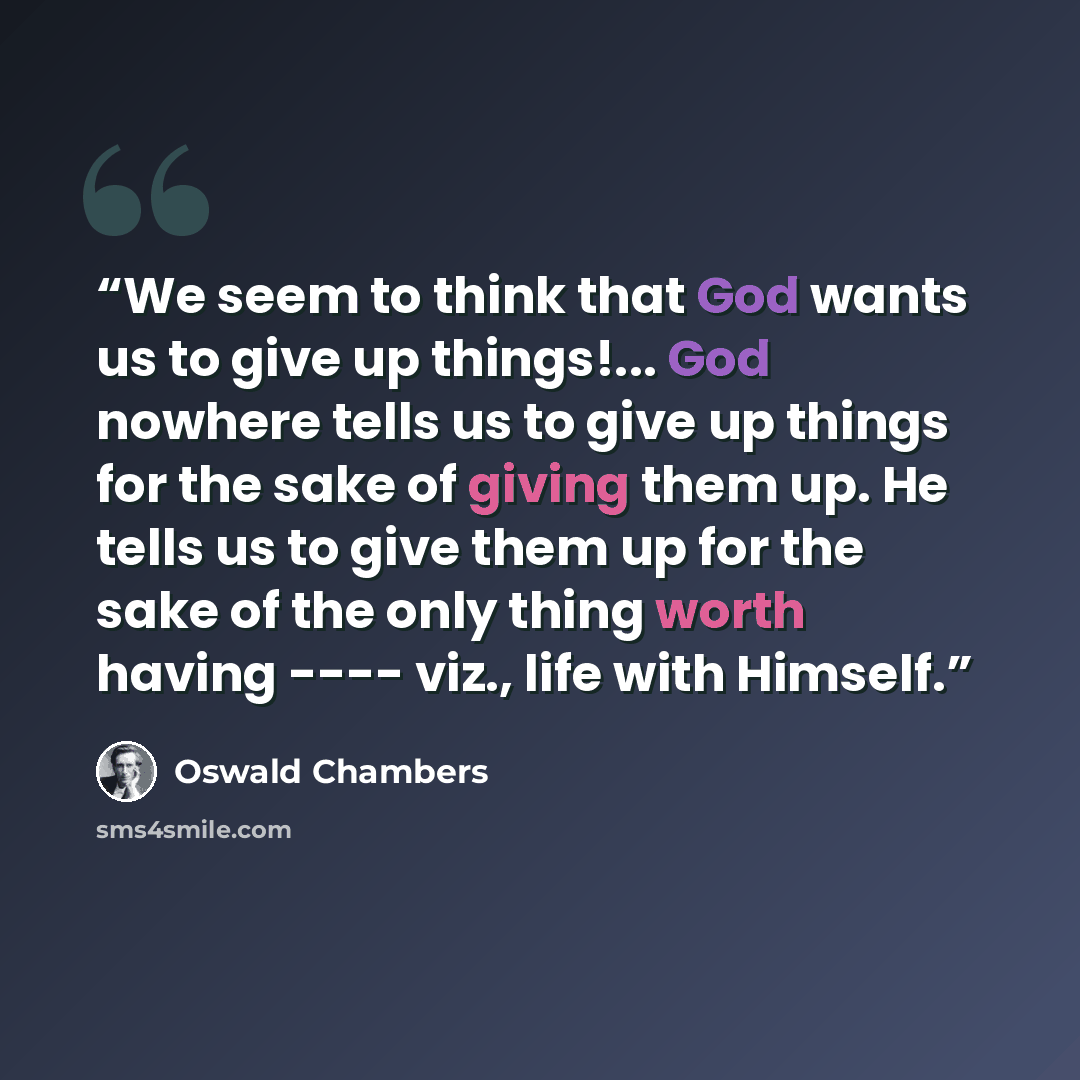 “We seem to think that God wants us to give up things!... God nowhere tells us to give up things for the sake of giving them up. He tells us to give them up for the sake of the only thing worth having ---- viz., life with Himself.” quote by Oswald Chambers