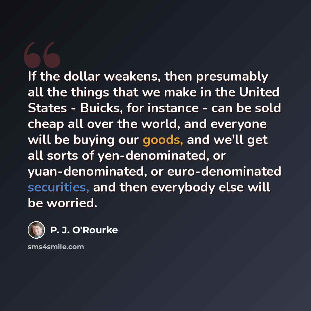 “If the dollar weakens, then presumably all the things that we make in the United States - Buicks, for instance - can be sold cheap all over the world, and everyone will be buying our goods, and we'll get all sorts of yen-denominated, or yuan-denominated, or euro-denominated securities, and then…” quote by P. J. O'Rourke