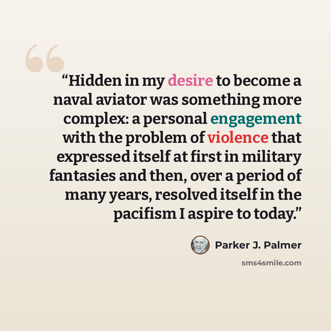 “Hidden in my desire to become a naval aviator was something more complex: a personal engagement with the problem of violence that expressed itself at first in military fantasies and then, over a period of many years, resolved itself in the pacifism I aspire to today.” quote by Parker J. Palmer