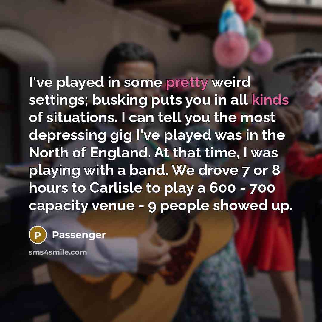 “I've played in some pretty weird settings; busking puts you in all kinds of situations. I can tell you the most depressing gig I've played was in the North of England. At that time, I was playing with a band. We drove 7 or 8 hours to Carlisle to play a 600 - 700 capacity venue - 9 people showed up.” quote by Passenger