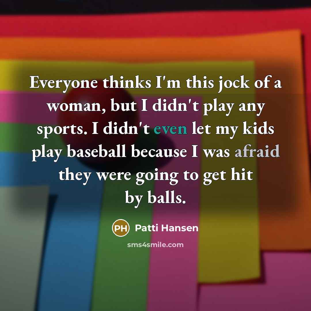 “Everyone thinks I'm this jock of a woman, but I didn't play any sports. I didn't even let my kids play baseball because I was afraid they were going to get hit by balls.” quote by Patti Hansen
