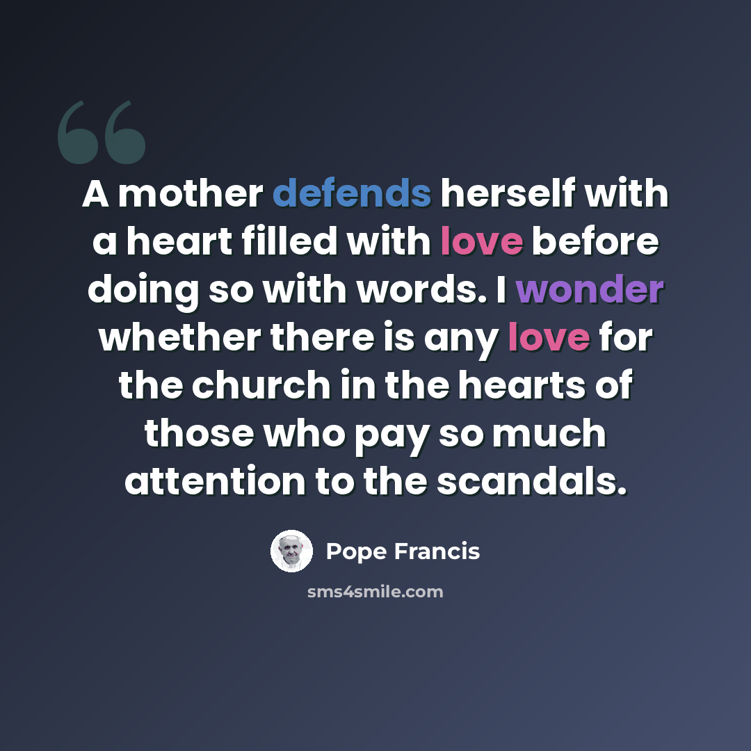 “A mother defends herself with a heart filled with love before doing so with words. I wonder whether there is any love for the church in the hearts of those who pay so much attention to the scandals.” quote by Pope Francis