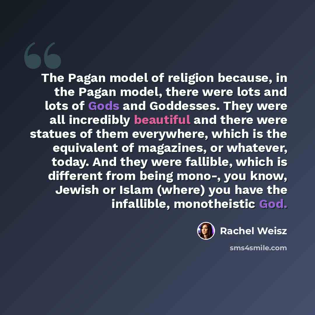 “The Pagan model of religion because, in the Pagan model, there were lots and lots of Gods and Goddesses. They were all incredibly beautiful and there were statues of them everywhere, which is the equivalent of magazines, or whatever, today. And they were fallible, which is different from being…” quote by Rachel Weisz