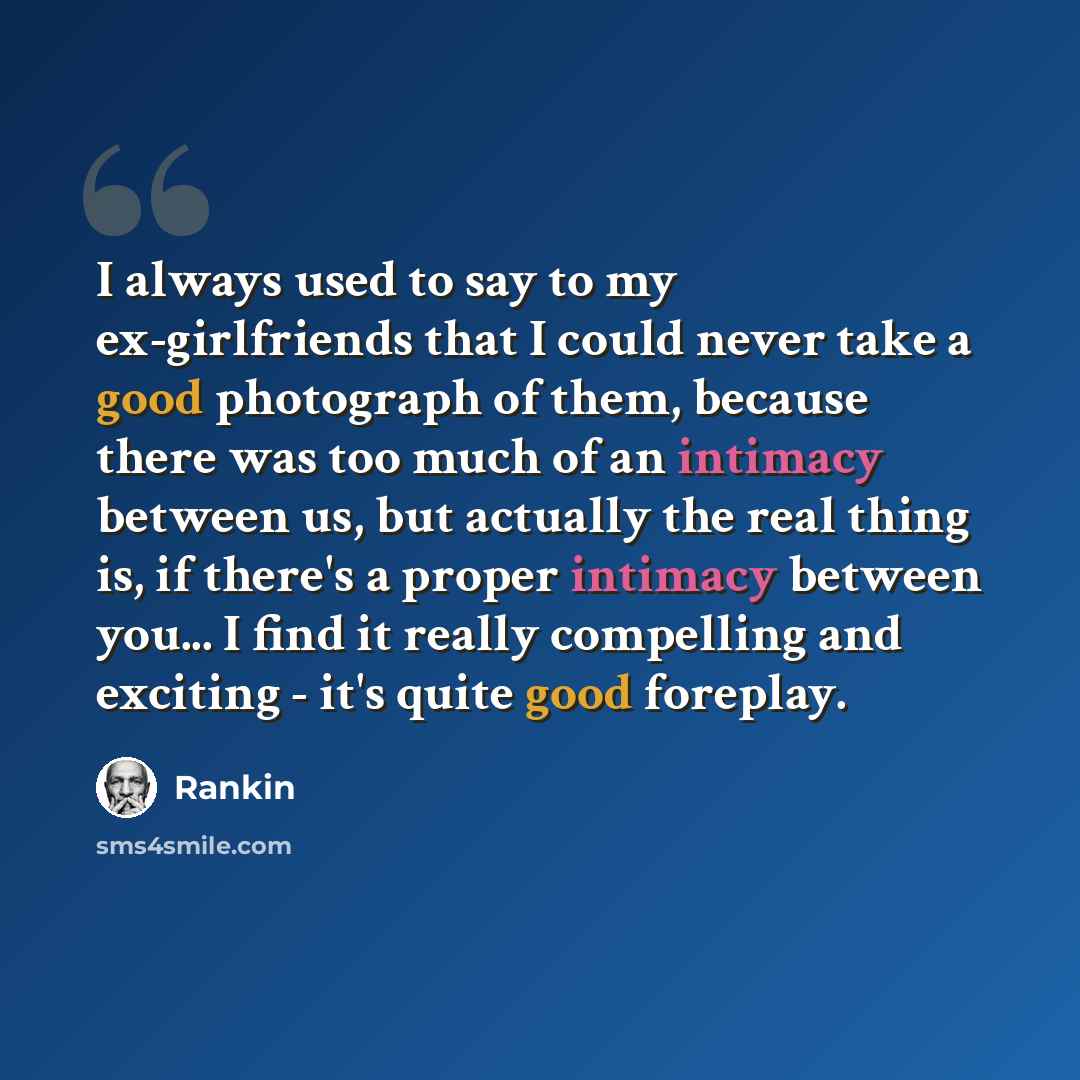“I always used to say to my ex-girlfriends that I could never take a good photograph of them, because there was too much of an intimacy between us, but actually the real thing is, if there's a proper intimacy between you... I find it really compelling and exciting - it's quite good foreplay.” quote by Rankin