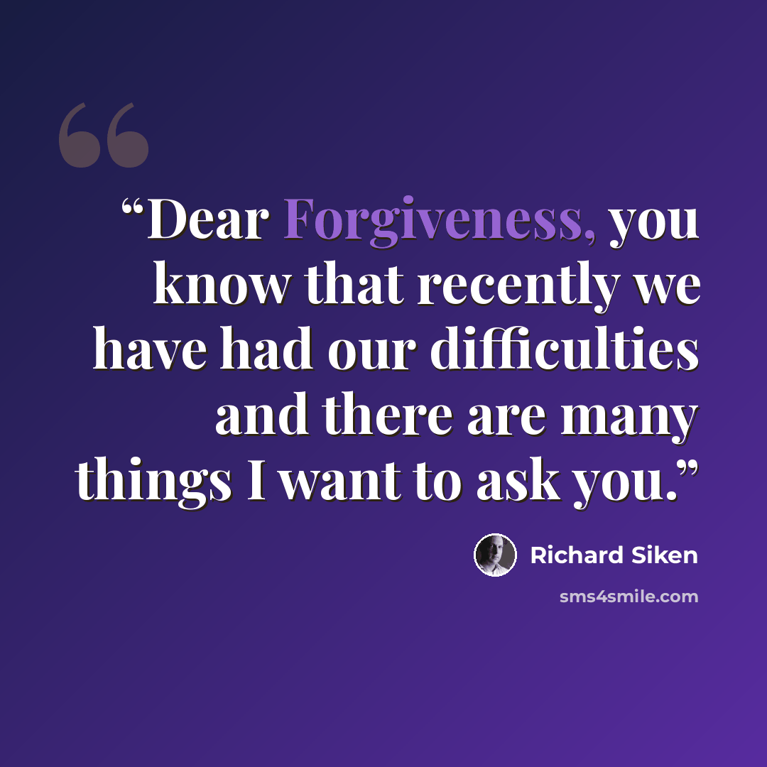 “Dear Forgiveness, you know that recently we have had our difficulties and there are many things I want to ask you.” quote by Richard Siken