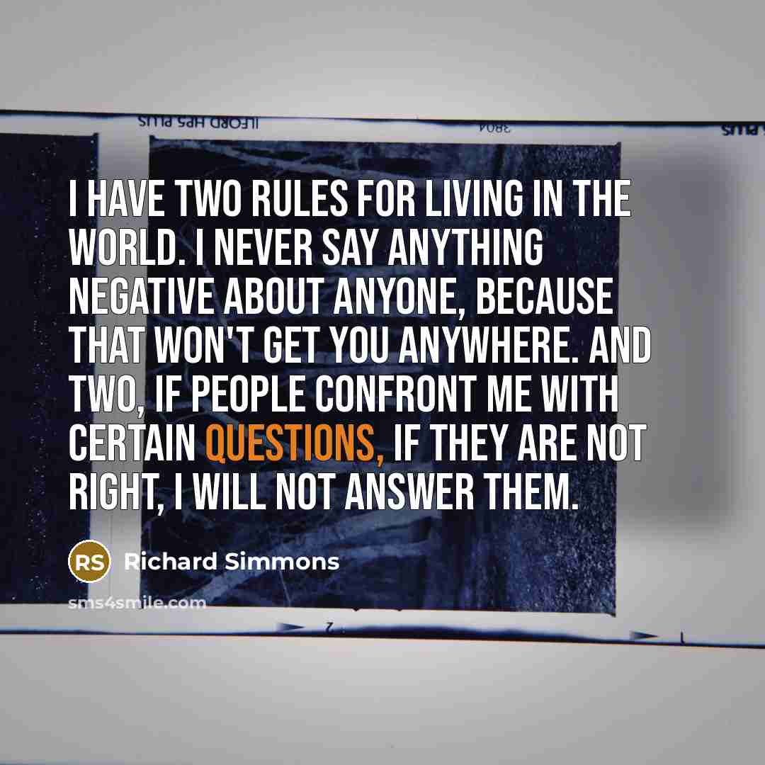 “I have two rules for living in the world. I never say anything negative about anyone, because that won't get you anywhere. And two, if people confront me with certain questions, if they are not right, I will not answer them.” quote by Richard Simmons