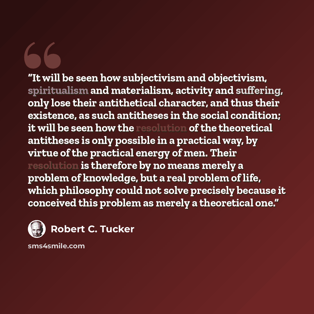“It will be seen how subjectivism and objectivism, spiritualism and materialism, activity and suffering, only lose their antithetical character, and thus their existence, as such antitheses in the social condition; it will be seen how the resolution of the theoretical antitheses is only possible in…” quote by Robert C. Tucker
