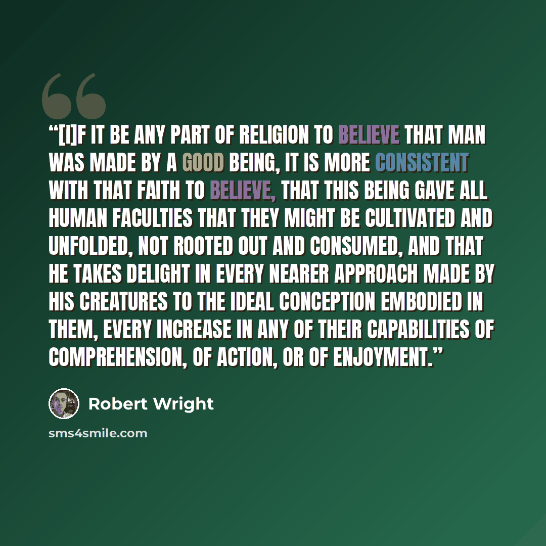 “[I]f it be any part of religion to believe that man was made by a good Being, it is more consistent with that faith to believe, that this Being gave all human faculties that they might be cultivated and unfolded, not rooted out and consumed, and that he takes delight in every nearer approach made…” quote by Robert Wright