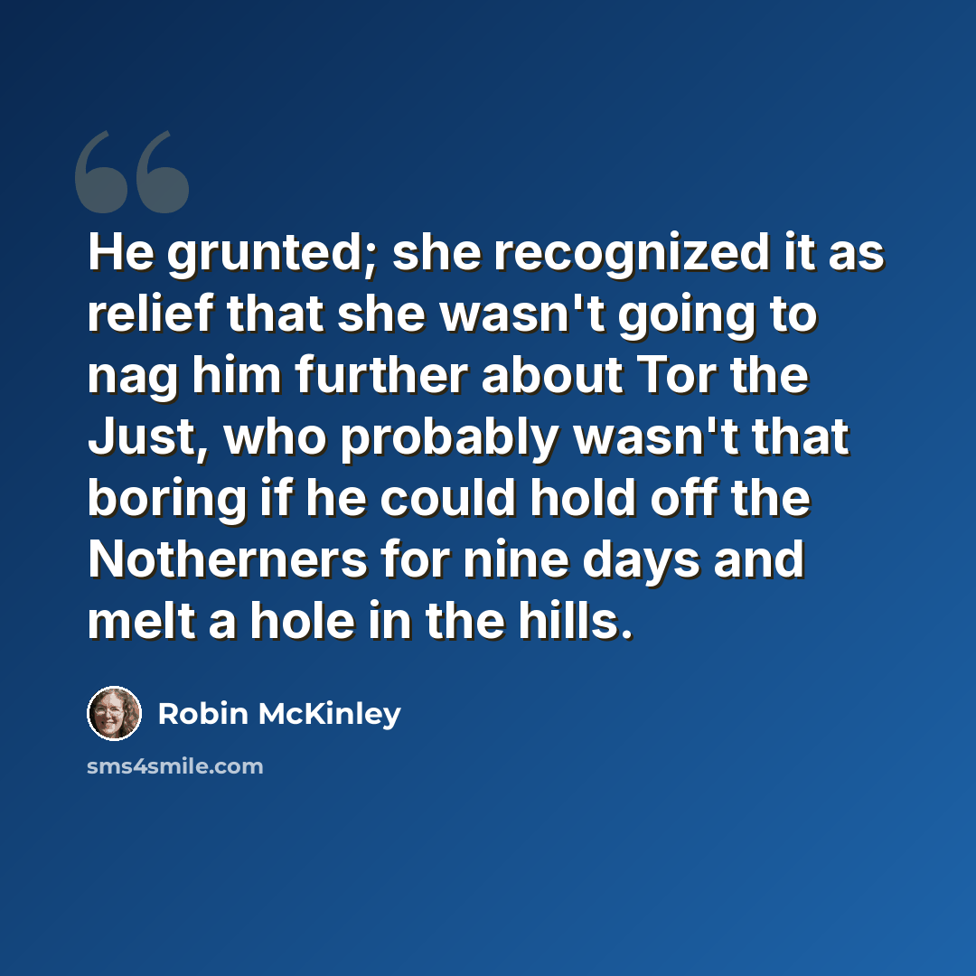“He grunted; she recognized it as relief that she wasn't going to nag him further about Tor the Just, who probably wasn't that boring if he could hold off the Notherners for nine days and melt a hole in the hills.” quote by Robin McKinley