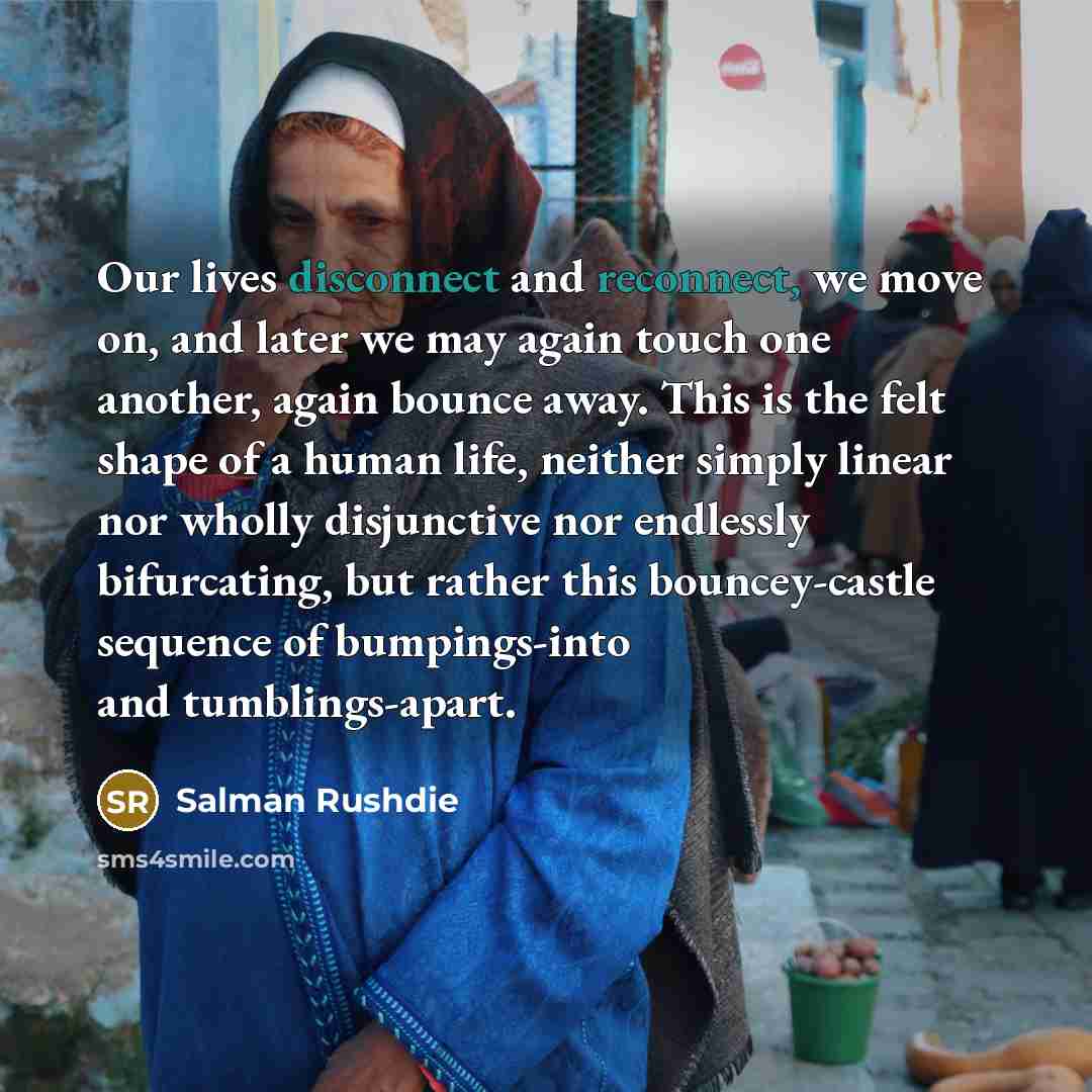 “Our lives disconnect and reconnect, we move on, and later we may again touch one another, again bounce away. This is the felt shape of a human life, neither simply linear nor wholly disjunctive nor endlessly bifurcating, but rather this bouncey-castle sequence of bumpings-into and tumblings-apart.” quote by Salman Rushdie