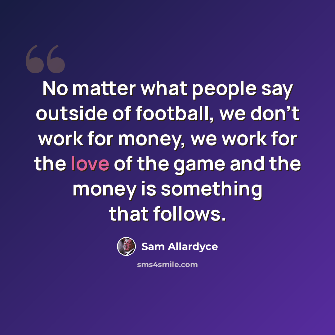 “No matter what people say outside of football, we don't work for money, we work for the love of the game and the money is something that follows.” quote by Sam Allardyce