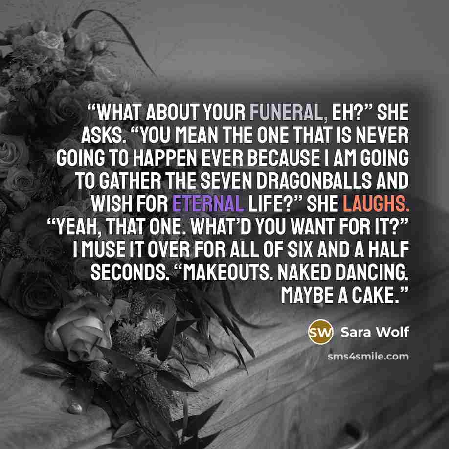 “What about your funeral, eh?” She asks. “You mean the one that is never going to happen ever because I am going to gather the seven Dragonballs and wish for eternal life?” She laughs. “Yeah, that one. What’d you want for it?” I muse it over for all of six and a half seconds. “Makeouts. Naked…” quote by Sara Wolf