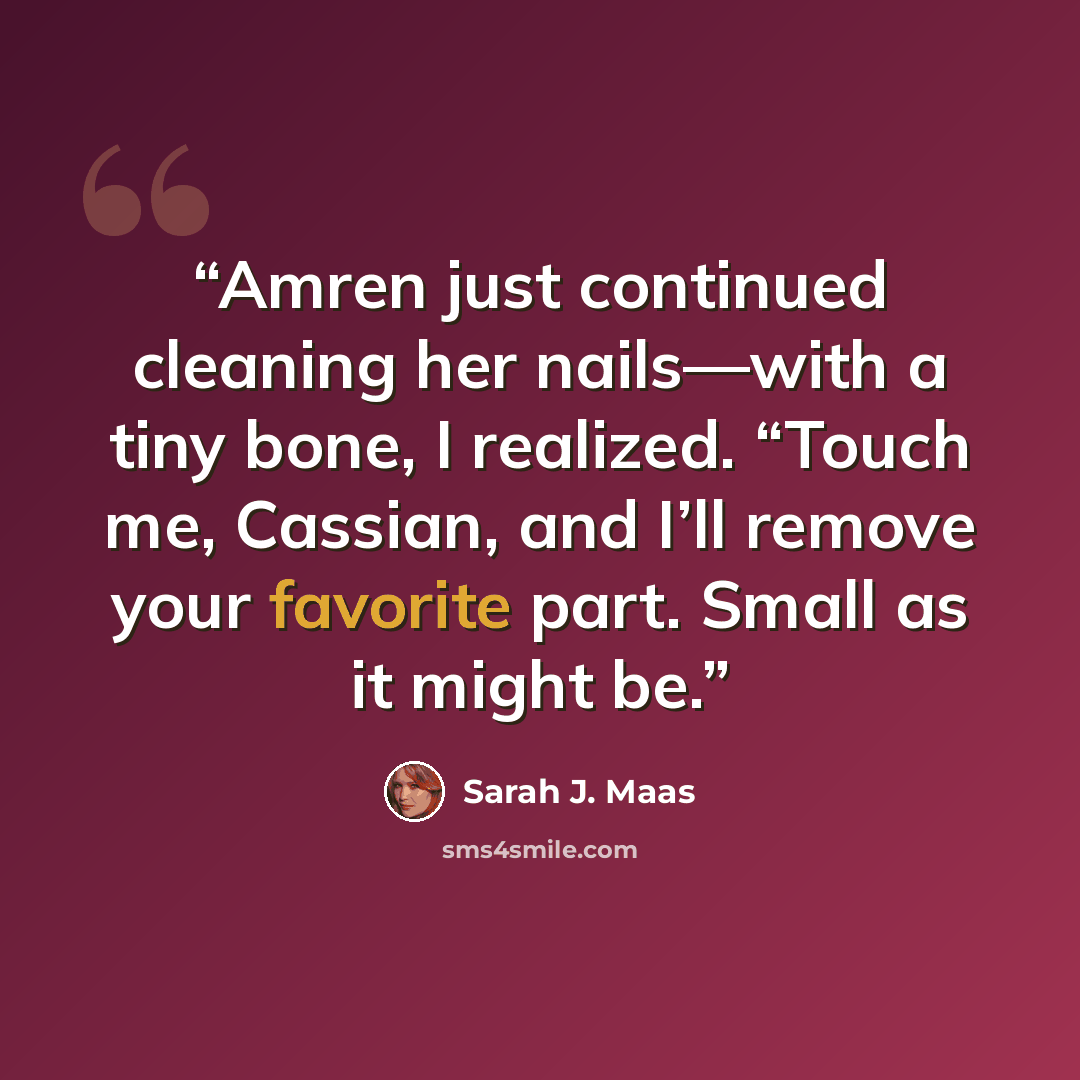 “Amren just continued cleaning her nails—with a tiny bone, I realized. “Touch me, Cassian, and I’ll remove your favorite part. Small as it might be.” quote by Sarah J. Maas