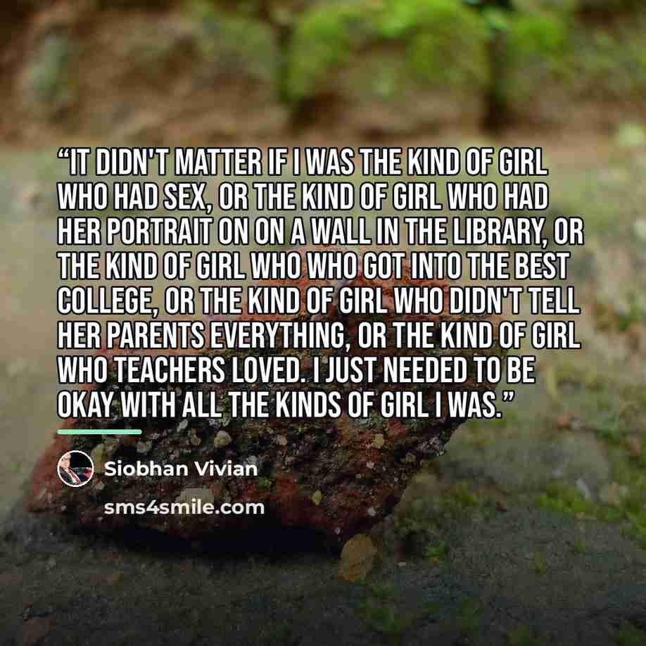 “It didn't matter if i was the kind of girl who had sex, or the kind of girl who had her portrait on on a wall in the library, or the kind of girl who who got into the best college, or the kind of girl who didn't tell her parents everything, or the kind of girl who teachers loved. I just needed to…” quote by Siobhan Vivian