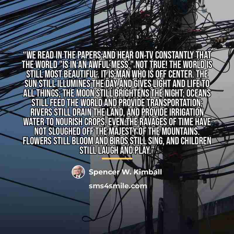 “We read in the papers and hear on TV constantly that the world "is in an awful mess." Not true! The world is still most beautiful. It is man who is off center. The sun still illumines the day and gives light and life to all things; the moon still brightens the night; oceans still feed the world…” quote by Spencer W. Kimball