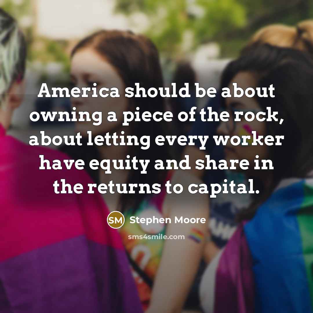 “America should be about owning a piece of the rock, about letting every worker have equity and share in the returns to capital.” quote by Stephen Moore