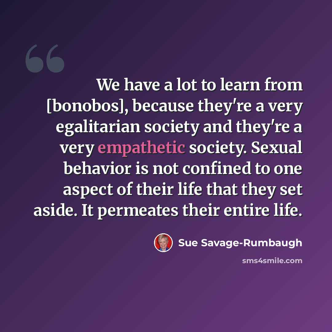 “We have a lot to learn from [bonobos], because they're a very egalitarian society and they're a very empathetic society. Sexual behavior is not confined to one aspect of their life that they set aside. It permeates their entire life.” quote by Sue Savage-Rumbaugh