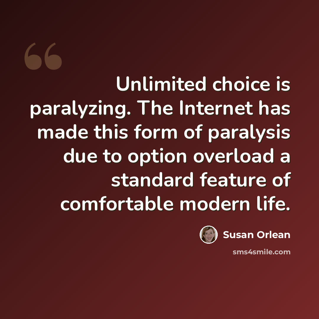 “Unlimited choice is paralyzing. The Internet has made this form of paralysis due to option overload a standard feature of comfortable modern life.” quote by Susan Orlean