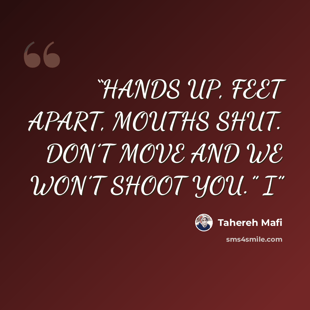 “HANDS UP, FEET APART, MOUTHS SHUT. DON’T MOVE AND WE WON’T SHOOT YOU.” I” quote by Tahereh Mafi