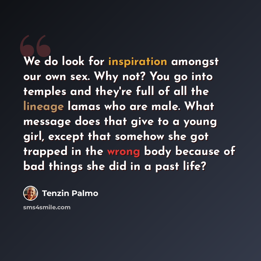 “We do look for inspiration amongst our own sex. Why not? You go into temples and they're full of all the lineage lamas who are male. What message does that give to a young girl, except that somehow she got trapped in the wrong body because of bad things she did in a past life?” quote by Tenzin Palmo