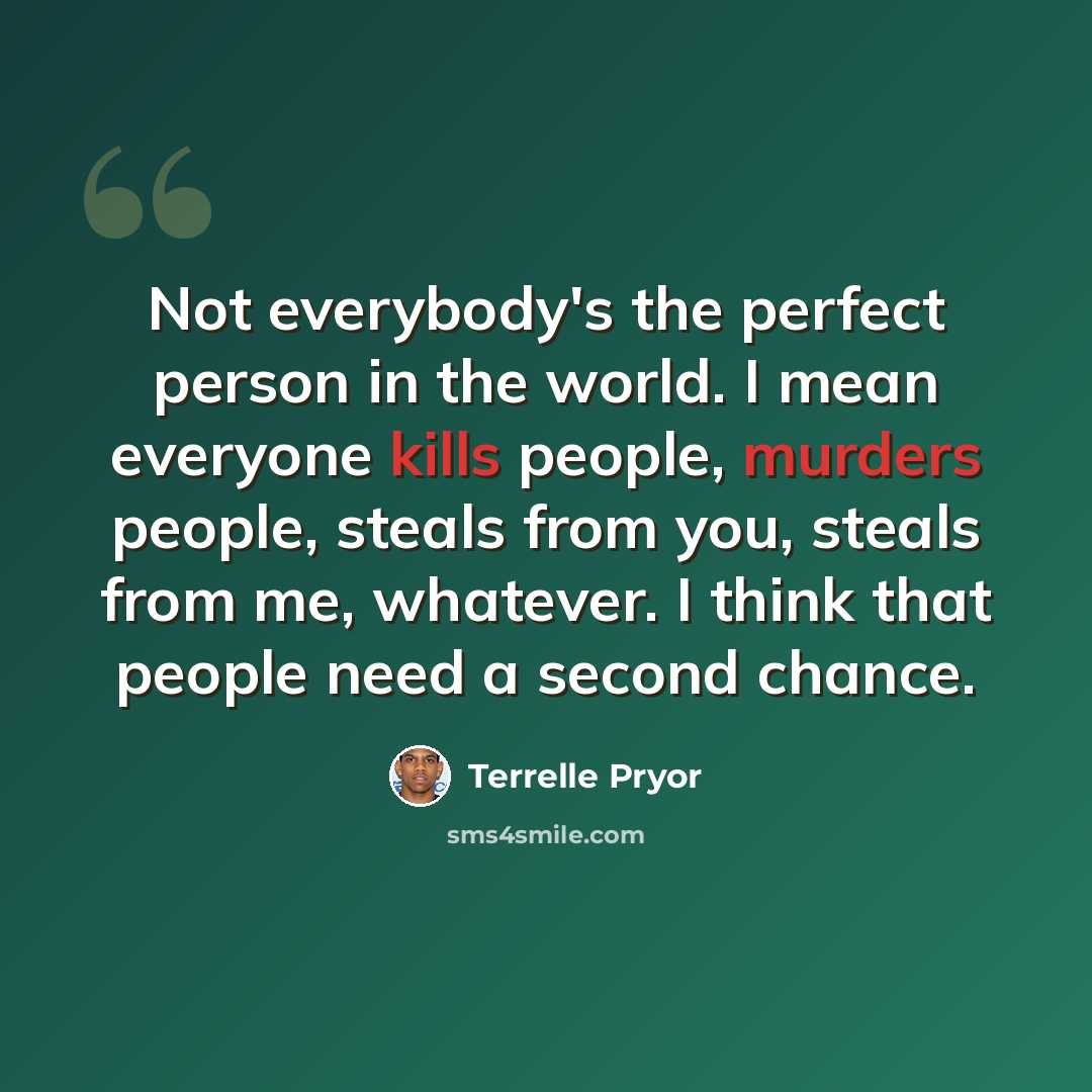 “Not everybody's the perfect person in the world. I mean everyone kills people, murders people, steals from you, steals from me, whatever. I think that people need a second chance.” quote by Terrelle Pryor