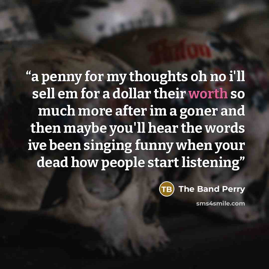 “a penny for my thoughts oh no i'll sell em for a dollar their worth so much more after im a goner and then maybe you'll hear the words ive been singing funny when your dead how people start listening” quote by The Band Perry