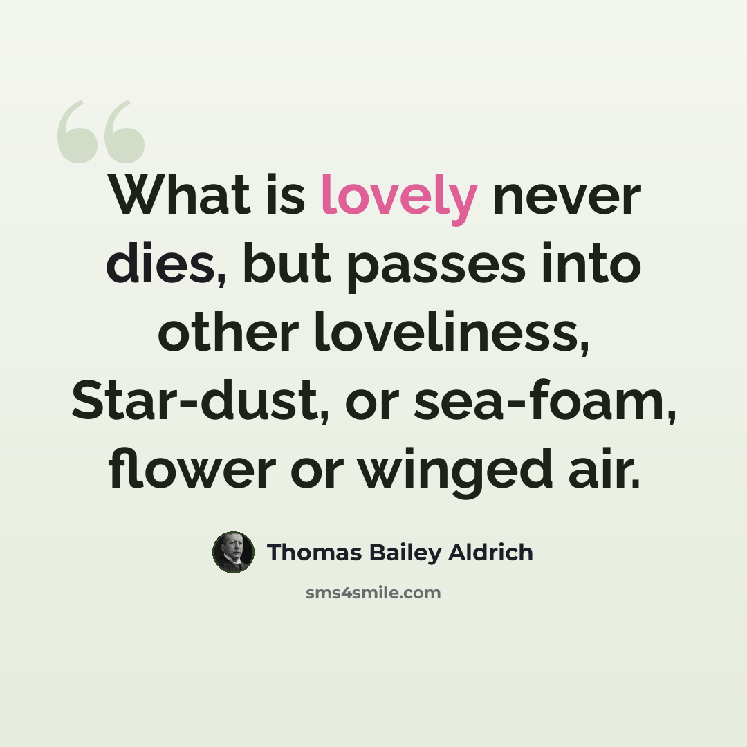 “What is lovely never dies, but passes into other loveliness, Star-dust, or sea-foam, flower or winged air.” quote by Thomas Bailey Aldrich