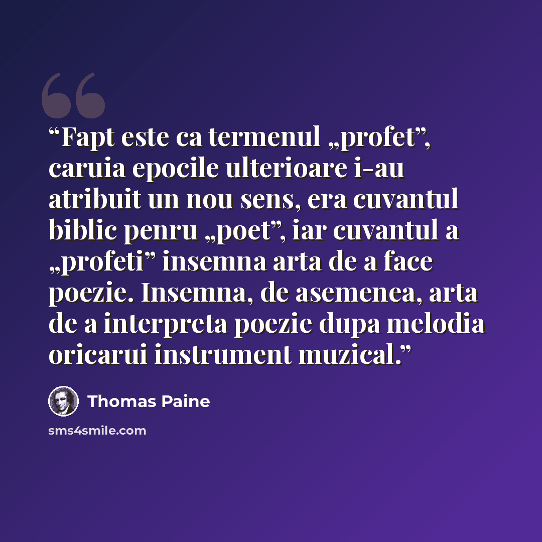 “Fapt este ca termenul „profet”, caruia epocile ulterioare i-au atribuit un nou sens, era cuvantul biblic penru „poet”, iar cuvantul a „profeti” insemna arta de a face poezie. Insemna, de asemenea, arta de a interpreta poezie dupa melodia oricarui instrument muzical.” quote by Thomas Paine