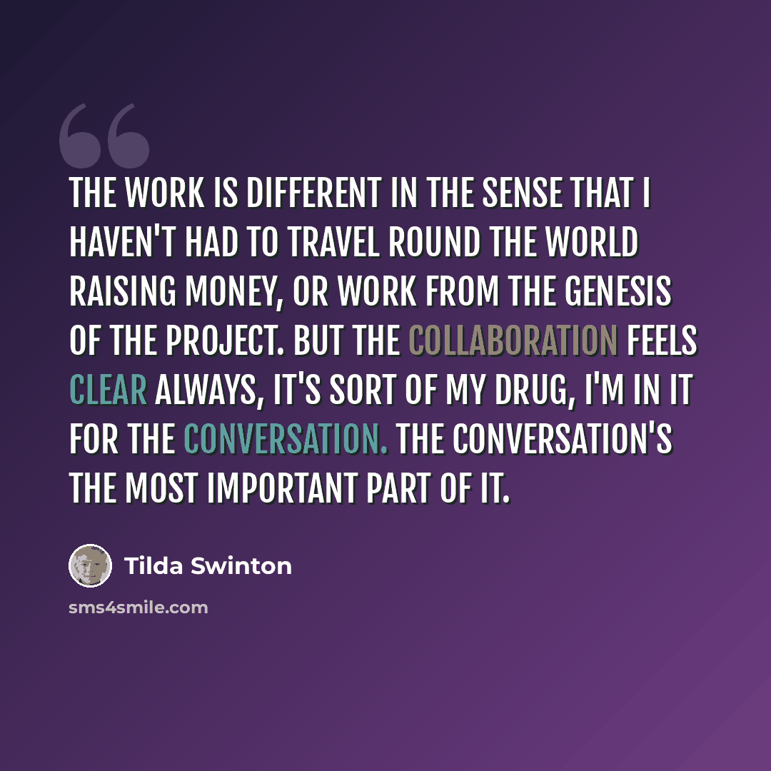 “The work is different in the sense that I haven't had to travel round the world raising money, or work from the genesis of the project. But the collaboration feels clear always, it's sort of my drug, I'm in it for the conversation. The conversation's the most important part of it.” quote by Tilda Swinton